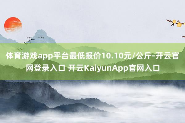 体育游戏app平台最低报价10.10元/公斤-开云官网登录入口 开云Kaiyun