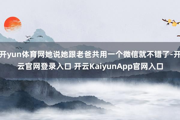 开yun体育网她说她跟老爸共用一个微信就不错了-开云官网登录入口 开云Kaiyu