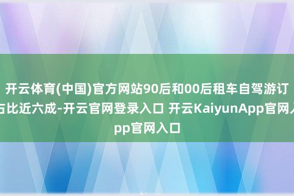 开云体育(中国)官方网站90后和00后租车自驾游订单占比近六成-开云官网登录入口