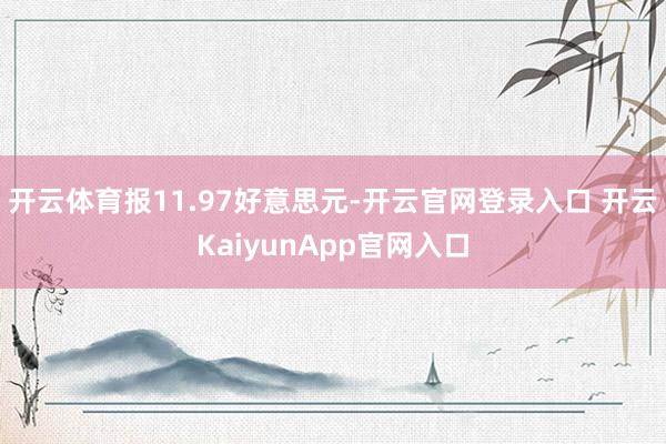 开云体育报11.97好意思元-开云官网登录入口 开云KaiyunApp官网入口