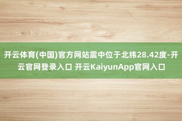 开云体育(中国)官方网站震中位于北纬28.42度-开云官网登录入口 开云Kaiy