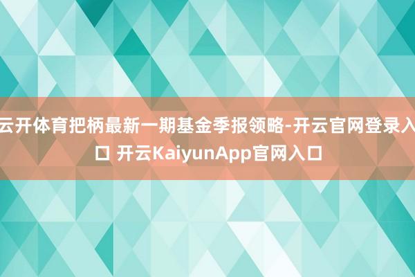 云开体育把柄最新一期基金季报领略-开云官网登录入口 开云KaiyunApp官网入口